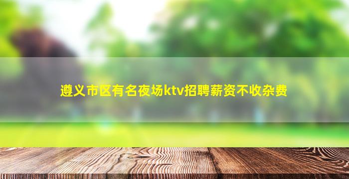 遵义市区有名夜场ktv招聘薪资不收杂费